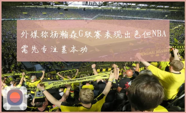 外媒称杨瀚森G联赛表现出色但NBA需先专注基本功