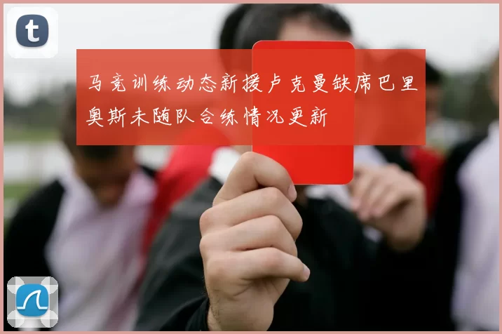 马竞训练动态新援卢克曼缺席巴里奥斯未随队合练情况更新