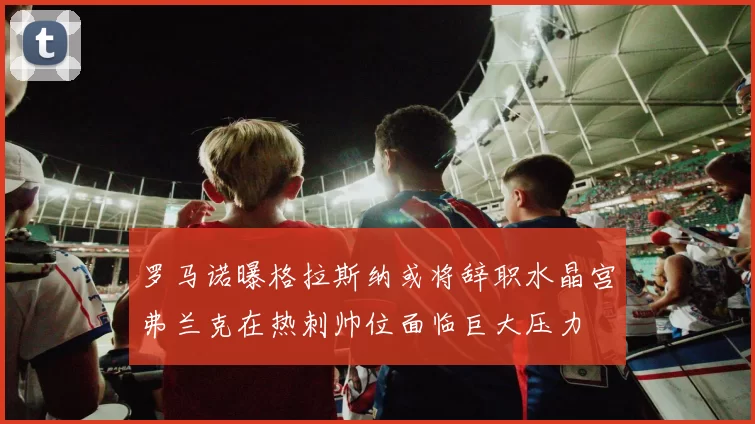罗马诺曝格拉斯纳或将辞职水晶宫弗兰克在热刺帅位面临巨大压力