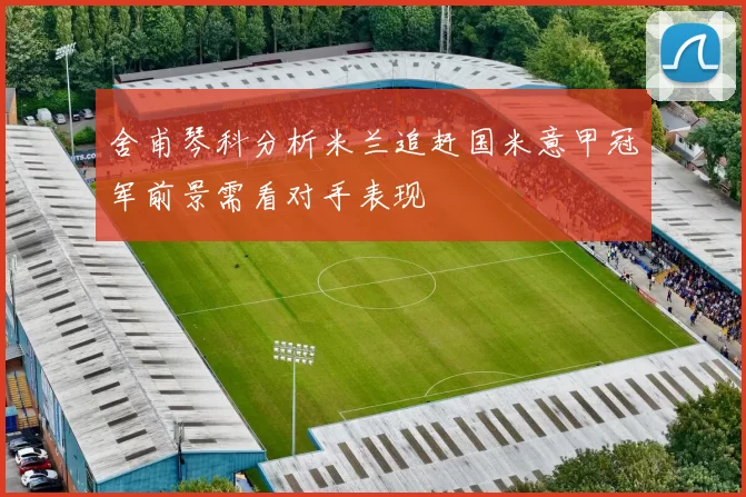 舍甫琴科分析米兰追赶国米意甲冠军前景需看对手表现