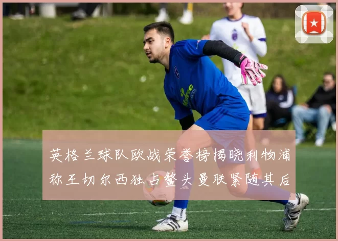 英格兰球队欧战荣誉榜揭晓利物浦称王切尔西独占鳌头曼联紧随其后