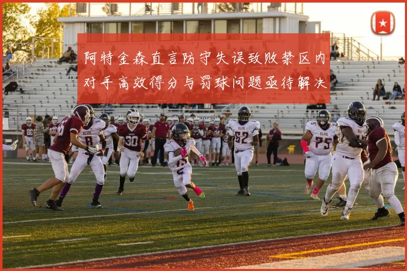 阿特金森直言防守失误致败禁区内对手高效得分与罚球问题亟待解决