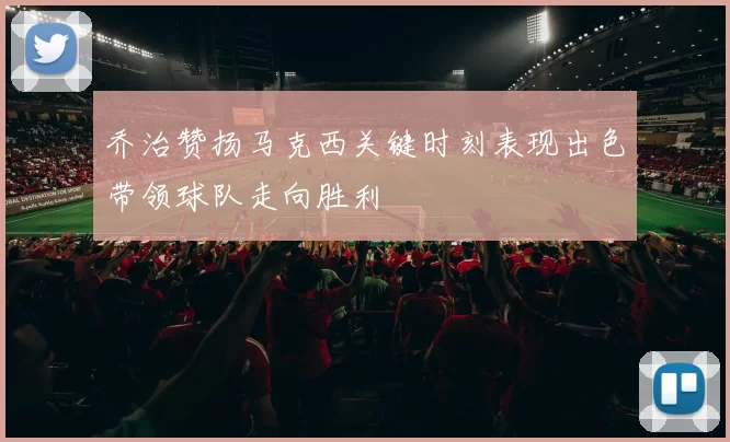 乔治赞扬马克西关键时刻表现出色带领球队走向胜利