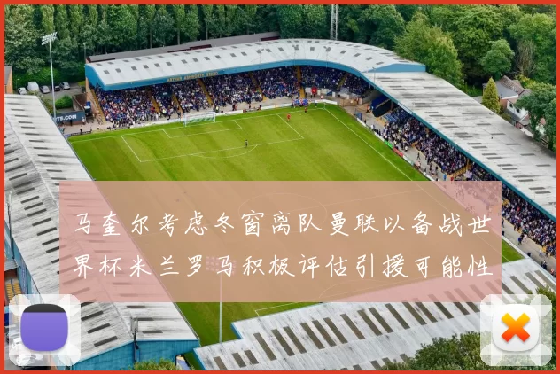 马奎尔考虑冬窗离队曼联以备战世界杯米兰罗马积极评估引援可能性