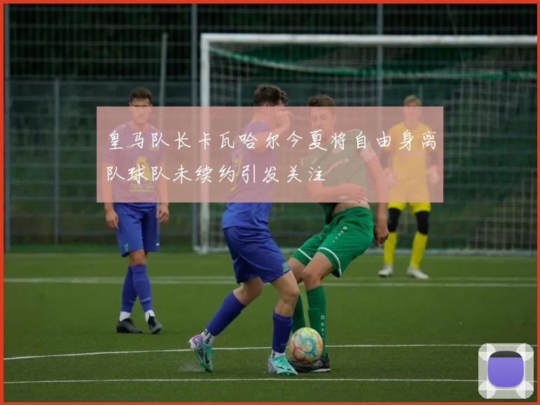 皇马队长卡瓦哈尔今夏将自由身离队球队未续约引发关注