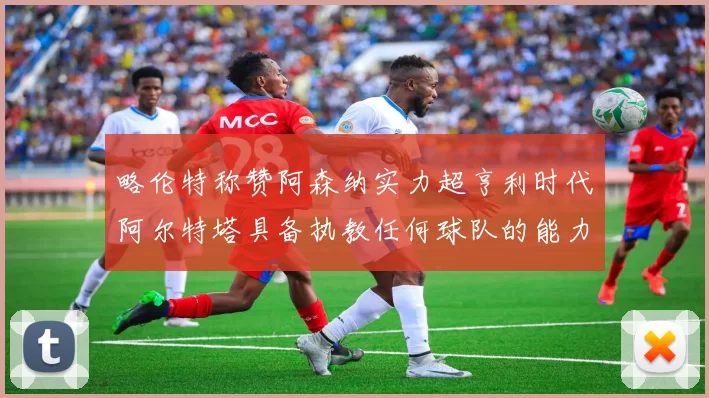 略伦特称赞阿森纳实力超亨利时代阿尔特塔具备执教任何球队的能力