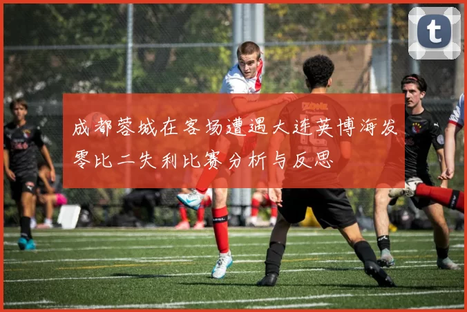 成都蓉城在客场遭遇大连英博海发零比二失利比赛分析与反思