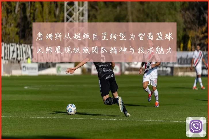 詹姆斯从超级巨星转型为智商篮球大师展现极致团队精神与技术魅力
