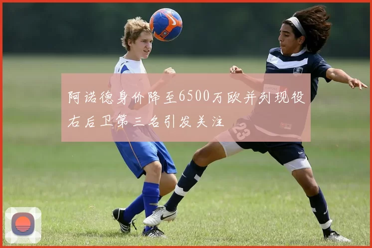 阿诺德身价降至6500万欧并列现役右后卫第三名引发关注
