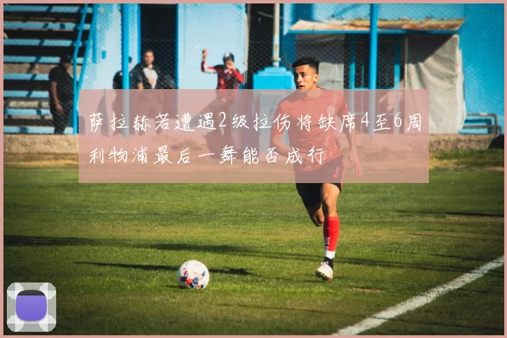 萨拉赫若遭遇2级拉伤将缺席4至6周利物浦最后一舞能否成行