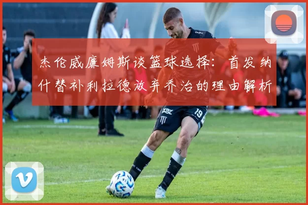 杰伦威廉姆斯谈篮球选择：首发纳什替补利拉德放弃乔治的理由解析