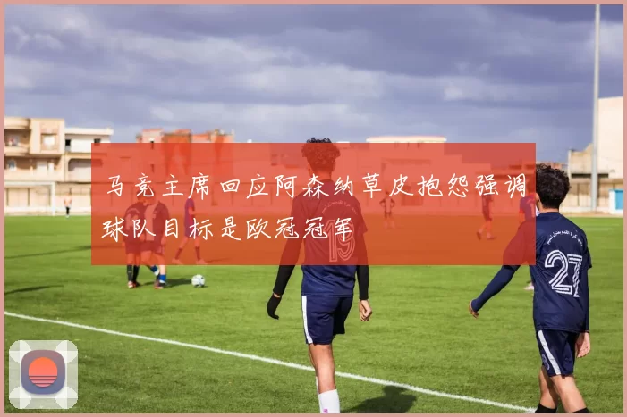 马竞主席回应阿森纳草皮抱怨强调球队目标是欧冠冠军