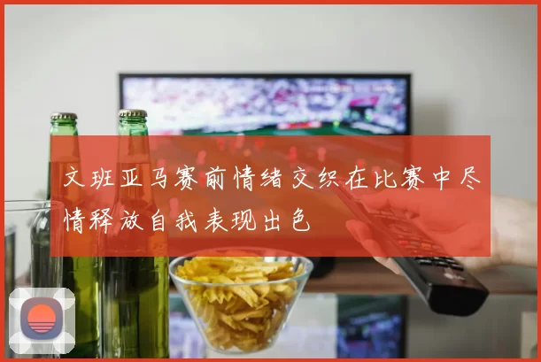 文班亚马赛前情绪交织在比赛中尽情释放自我表现出色