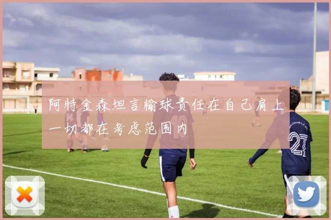阿特金森坦言输球责任在自己肩上一切都在考虑范围内